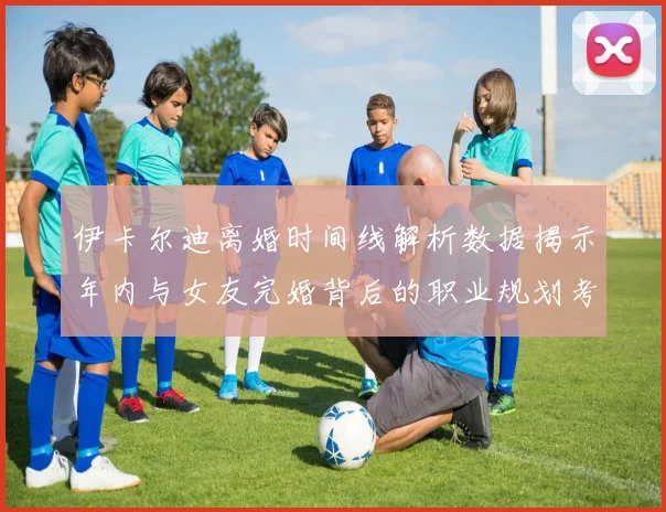 伊卡尔迪离婚时间线解析数据揭示年内与女友完婚背后的职业规划考量