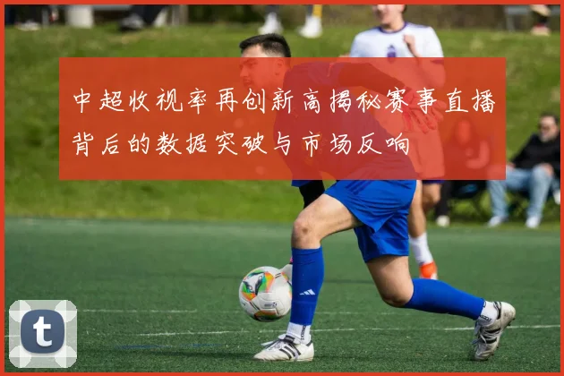 中超收视率再创新高揭秘赛事直播背后的数据突破与市场反响
