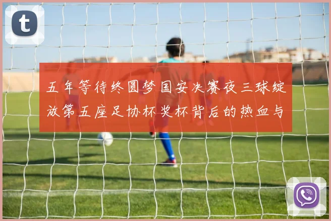 五年等待终圆梦国安决赛夜三球绽放第五座足协杯奖杯背后的热血与传承